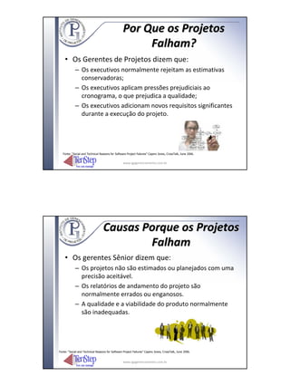 Por Que os Projetos
                                                       Falham?
    • Os Gerentes de Projetos dizem que:
            – Os executivos normalmente rejeitam as estimativas
              conservadoras;
            – Os executivos aplicam pressões prejudiciais ao
              cronograma, o que prejudica a qualidade;
            – Os executivos adicionam novos requisitos significantes
              durante a execução do projeto.




   Fonte: “Social and Technical Reasons for Software Project Failures” Capers Jones, CrossTalk, June 2006.


                                                  www.igpgerenciamento.com.br




                                  Causas Porque os Projetos
                                          Falham
    • Os gerentes Sênior dizem que:
            – Os projetos não são estimados ou planejados com uma
              precisão aceitável.
            – Os relatórios de andamento do projeto são
              normalmente errados ou enganosos.
            – A qualidade e a viabilidade do produto normalmente
              são inadequadas.




Fonte: “Social and Technical Reasons for Software Project Failures” Capers Jones, CrossTalk, June 2006.


                                                  www.igpgerenciamento.com.br
 