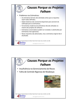 Causas Porque os Projetos
                                           Falham
     • Problemas nas Estimativas:
             – As estimativas formais são solicitadas antes que os requisitos
               sejam todos definidos;
             – Dados históricos são raramente disponíveis para servirem de
               calibração para as estimativas;
             – Ferramentas modernas de estimativas não são utilizadas na
               maioria dos projetos de software;
             – Estimativas conservadoras podem ser anuladas e substituídas por
               estimativas mais agressivas;
             – Novos requisitos são adicionados, mas a estimativa original não é
               atualizada.


Fonte: “Social and Technical Reasons for Software Project Failures” Capers Jones, CrossTalk, June 2006.


                                                  www.igpgerenciamento.com.br




                                   Causas Porque os Projetos
                                           Falham
     • Insuficiência no Gerenciamento de Riscos
     • Falha de Controle Rigoroso de Mudanças




Fonte: “Social and Technical Reasons for Software Project Failures” Capers Jones, CrossTalk, June 2006.


                                                  www.igpgerenciamento.com.br
 