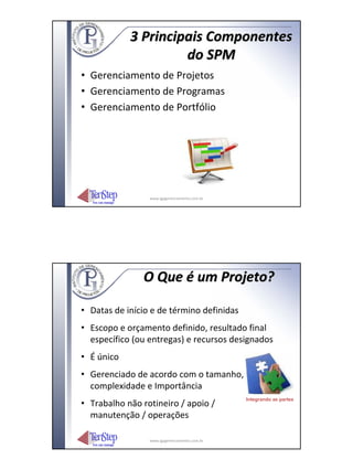 3 Principais Componentes
                     do SPM
• Gerenciamento de Projetos
• Gerenciamento de Programas
• Gerenciamento de Portfólio




                 www.igpgerenciamento.com.br




               O Que é um Projeto?

• Datas de início e de término definidas
• Escopo e orçamento definido, resultado final
  específico (ou entregas) e recursos designados
• É único
• Gerenciado de acordo com o tamanho,
  complexidade e Importância
                                               Integrando as partes
• Trabalho não rotineiro / apoio /
  manutenção / operações

                 www.igpgerenciamento.com.br
 