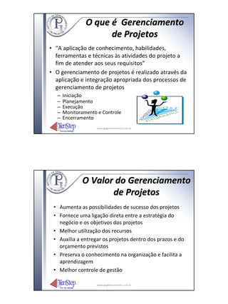 O que é Gerenciamento
                      de Projetos
• “A aplicação de conhecimento, habilidades,
  ferramentas e técnicas às atividades do projeto a
  fim de atender aos seus requisitos”
• O gerenciamento de projetos é realizado através da
  aplicação e integração apropriada dos processos de
  gerenciamento de projetos
   –   Iniciação
   –   Planejamento
   –   Execução
   –   Monitoramento e Controle
   –   Encerramento
                    www.igpgerenciamento.com.br




               O Valor do Gerenciamento
                      de Projetos
 • Aumenta as possibilidades de sucesso dos projetos
 • Fornece uma ligação direta entre a estratégia do
   negócio e os objetivos dos projetos
 • Melhor utilização dos recursos
 • Auxilia a entregar os projetos dentro dos prazos e do
   orçamento previstos
 • Preserva o conhecimento na organização e facilita a
   aprendizagem
 • Melhor controle de gestão

                    www.igpgerenciamento.com.br
 