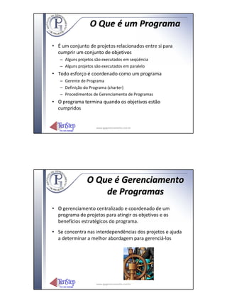 O Que é um Programa

• É um conjunto de projetos relacionados entre si para
  cumprir um conjunto de objetivos
   – Alguns projetos são executados em seqüência
   – Alguns projetos são executados em paralelo
• Todo esforço é coordenado como um programa
   – Gerente de Programa
   – Definição do Programa (charter)
   – Procedimentos de Gerenciamento de Programas
• O programa termina quando os objetivos estão
  cumpridos


                     www.igpgerenciamento.com.br




                O Que é Gerenciamento
                    de Programas
• O gerenciamento centralizado e coordenado de um
  programa de projetos para atingir os objetivos e os
  benefícios estratégicos do programa.
• Se concentra nas interdependências dos projetos e ajuda
  a determinar a melhor abordagem para gerenciá‐los




                     www.igpgerenciamento.com.br
 