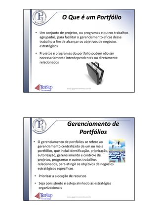 O Que é um Portfólio

 • Um conjunto de projetos, ou programas e outros trabalhos
   agrupados, para facilitar o gerenciamento eficaz desse
   trabalho a fim de alcançar os objetivos de negócios
   estratégicos
 • Projetos e programas do portfólio podem não ser
   necessariamente interdependentes ou diretamente
   relacionados




                      www.igpgerenciamento.com.br




                      Gerenciamento de
                          Portfólios
• O gerenciamento de portfólios se refere ao
  gerenciamento centralizado de um ou mais
  portfólios, que inclui identificação, priorização,
  autorização, gerenciamento e controle de
  projetos, programas e outros trabalhos
  relacionados, para atingir os objetivos de negócios
  estratégicos específicos

• Priorizar a alocação de recursos
• Seja consistente e esteja alinhado às estratégias
  organizacionais

                      www.igpgerenciamento.com.br
 
