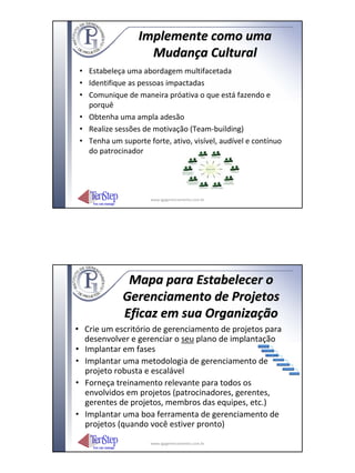 Implemente como uma
                    Mudança Cultural
 • Estabeleça uma abordagem multifacetada
 • Identifique as pessoas impactadas
 • Comunique de maneira próativa o que está fazendo e
   porquê
 • Obtenha uma ampla adesão
 • Realize sessões de motivação (Team‐building)
 • Tenha um suporte forte, ativo, visível, audível e contínuo
   do patrocinador




                      www.igpgerenciamento.com.br




              Mapa para Estabelecer o
             Gerenciamento de Projetos
             Eficaz em sua Organização
• Crie um escritório de gerenciamento de projetos para
  desenvolver e gerenciar o seu plano de implantação
• Implantar em fases
• Implantar uma metodologia de gerenciamento de
  projeto robusta e escalável
• Forneça treinamento relevante para todos os
  envolvidos em projetos (patrocinadores, gerentes,
  gerentes de projetos, membros das equipes, etc.)
• Implantar uma boa ferramenta de gerenciamento de
  projetos (quando você estiver pronto)
                      www.igpgerenciamento.com.br
 