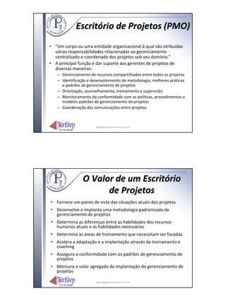 Escritório de Projetos (PMO)
• “Um corpo ou uma entidade organizacional à qual são atribuídas
  várias responsabilidades relacionadas ao gerenciamento
  centralizado e coordenado dos projetos sob seu domínio.”
• A principal função é dar suporte aos gerentes de projetos de
  diversas maneiras:
   – Gerenciamento de recursos compartilhados entre todos os projetos
   – Identificação e desenvolvimento de metodologia, melhores práticas
     e padrões de gerenciamento de projetos
   – Orientação, aconselhamento, treinamento e supervisão
   – Monitoramento da conformidade com as políticas, procedimentos e
     modelos padrões de gerenciamento de projetos
   – Coordenação das comunicações entre projetos



                       www.igpgerenciamento.com.br




                O Valor de um Escritório
                      de Projetos
• Fornece um ponto de vista das situações atuais dos projetos
• Desenvolve e implanta uma metodologia padronizada de
  gerenciamento de projetos
• Determina as diferenças entre as habilidades dos recursos
  humanos atuais e as habilidades necessárias
• Determina as áreas de treinamento que necessitam ser focadas
• Acelera a adaptação e a implantação através de treinamento e
  coaching
• Assegura a conformidade com os padrões de gerenciamento de
  projetos
• Mensura o valor agregado da implantação do gerenciamento de
  projetos

                       www.igpgerenciamento.com.br
 