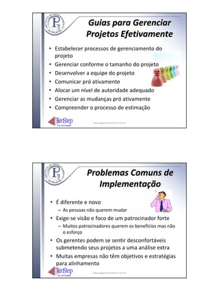 Guias para Gerenciar
               Projetos Efetivamente
• Estabelecer processos de gerenciamento do
  projeto
• Gerenciar conforme o tamanho do projeto
• Desenvolver a equipe do projeto
• Comunicar pró ativamente
• Alocar um nível de autoridade adequado
• Gerenciar as mudanças pró ativamente
• Compreender o processo de estimação

                  www.igpgerenciamento.com.br




               Problemas Comuns de
                  Implementação
• É diferente e novo
   – As pessoas não querem mudar
• Exige‐se visão e foco de um patrocinador forte
   – Muitos patrocinadores querem os benefícios mas não
     o esforço
• Os gerentes podem se sentir desconfortáveis
  submetendo seus projetos a uma análise extra
• Muitas empresas não têm objetivos e estratégias
  para alinhamento
                  www.igpgerenciamento.com.br
 