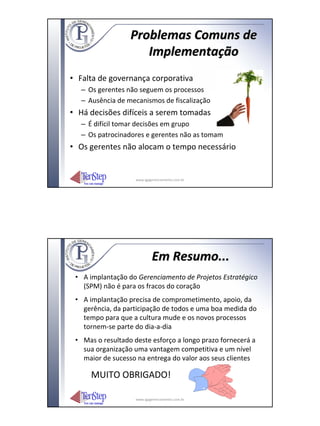 Problemas Comuns de
                     Implementação
• Falta de governança corporativa
   – Os gerentes não seguem os processos
   – Ausência de mecanismos de fiscalização
• Há decisões difíceis a serem tomadas
   – É difícil tomar decisões em grupo
   – Os patrocinadores e gerentes não as tomam
• Os gerentes não alocam o tempo necessário


                    www.igpgerenciamento.com.br




                            Em Resumo...
 • A implantação do Gerenciamento de Projetos Estratégico
   (SPM) não é para os fracos do coração
 • A implantação precisa de comprometimento, apoio, da
   gerência, da participação de todos e uma boa medida do
   tempo para que a cultura mude e os novos processos
   tornem‐se parte do dia‐a‐dia
 • Mas o resultado deste esforço a longo prazo fornecerá a
   sua organização uma vantagem competitiva e um nível
   maior de sucesso na entrega do valor aos seus clientes

      MUITO OBRIGADO!

                    www.igpgerenciamento.com.br
 