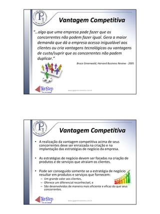 Vantagem Competitiva
“…algo que uma empresa pode fazer que os
  concorrentes não podem fazer igual. Gera a maior
  demanda que dá a empresa acesso inigualável aos
  clientes ou cria vantagens tecnológicas ou vantagens
  de custo/suprir que os concorrentes não podem
  duplicar.”
                                 Bruce Greenwald, Harvard Business Review ‐ 2005




                        www.igpgerenciamento.com.br




                  Vantagem Competitiva
• A realização da vantagem competitiva acima de seus
  concorrentes deve ser enraizada na criação e na
  implantação das estratégias de negócio da empresa.

• As estratégias de negócio devem ser focadas na criação de
  produtos e de serviços que atraiam os clientes.

• Pode ser conseguido somente se a estratégia de negócio
  resultar em produtos e serviços que fornecem:
    – Um grande valor aos clientes,
    – Oferece um diferencial reconhecível, e
    – São desenvolvidos de maneira mais eficiente e eficaz do que seus
      concorrentes.


                        www.igpgerenciamento.com.br
 