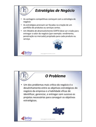 Estratégias de Negócio
• As vantagens competitivas começam com a estratégia de
  negócio
• As estratégias precisam ser focadas na criação de um
  portfólio de produtos ou serviços certos.
• Um Modelo de desenvolvimento CERTO deve ser criado para
  entregar o valor do negócio (por exemplo: rendimento,
  penetração no mercado) projetado para cada produto ou
  serviço.




                   www.igpgerenciamento.com.br




                           O Problema

• Um dos problemas mais crítico do negócio é o
  desalinhamento entre os objetivos estratégicos do
  negócio da empresa e a habilidade eficaz de
  identificar, gerenciar, e entregar com sucesso os
  projetos necessários para conseguir os objetivos
  estratégicos.




                   www.igpgerenciamento.com.br
 