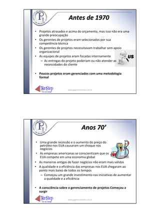 Antes de 1970
• Projetos atrasados e acima do orçamento, mas isso não era uma
  grande preocupação
• Os gerentes de projetos eram selecionados por sua
  competência técnica
• Os gerentes de projetos necessitavam trabalhar sem apoio
  organizacional
• As equipes de projetos eram focadas internamente
   – As entregas do projeto poderiam ou não atender as
     necessidades do cliente

• Poucos projetos eram gerenciados com uma metodologia
  formal


                     www.igpgerenciamento.com.br




                                    Anos 70’

 • Uma grande recessão e o aumento do preço do
   petróleo nos EUA causaram um choque nos
   negócios
 • As empresas americanas se conscientizam que os
   EUA compete em uma economia global
• As maneiras antigas de fazer negócios não eram mais válidas
• A qualidade e a eficiência das empresas nos EUA chegaram ao
   ponto mais baixo de todos os tempos
    – Começou um grande investimento nas iniciativas de aumentar
      a qualidade e a eficiência

• A consciência sobre o gerenciamento de projetos Começou a
  surgir

                     www.igpgerenciamento.com.br
 