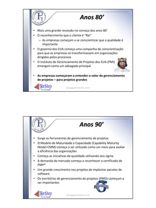 Anos 80’
• Mais uma grande recessão no começo dos anos 80’
• O reconhecimento que o cliente é “Rei”
   – As empresas começam a se conscientizar que a qualidade é
      importante
• O governo dos EUA começa uma campanha de conscientização
  para que as empresas se transformassem em organizações
  dirigidas pelos processos
• O Instituto de Gerenciamento de Projetos dos EUA (PMI)
  emergem como um advogado principal

• As empresas começaram a entender o valor do gerenciamento
  de projetos – para projetos grandes

                      www.igpgerenciamento.com.br




                                     Anos 90’
• Surge as ferramentas de gerenciamento de projetos
• O Modelo de Maturidade e Capacidade (Capability Maturity
  Model‐CMM) começa a ser utilizado como um meio para avaliar
  a eficiência das organizações
• Começa as iniciativas de qualidade utilizando seis sigma
• A demanda do mercado começa a reconhecer o certificado de
  PMP®
• Um grande crescimento nos projetos de implantar pacotes de
  software
• Os escritórios de gerenciamento de projetos (PMO) começam a
  ser importantes


                      www.igpgerenciamento.com.br
 