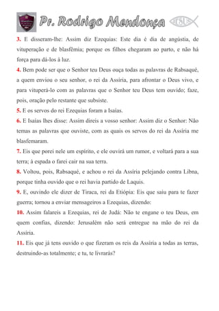3. E disseram-lhe: Assim diz Ezequias: Este dia é dia de angústia, de
vituperação e de blasfêmia; porque os filhos chegaram ao parto, e não há
força para dá-los à luz.
4. Bem pode ser que o Senhor teu Deus ouça todas as palavras de Rabsaqué,
a quem enviou o seu senhor, o rei da Assíria, para afrontar o Deus vivo, e
para vituperá-lo com as palavras que o Senhor teu Deus tem ouvido; faze,
pois, oração pelo restante que subsiste.
5. E os servos do rei Ezequias foram a Isaías.
6. E Isaías lhes disse: Assim direis a vosso senhor: Assim diz o Senhor: Não
temas as palavras que ouviste, com as quais os servos do rei da Assíria me
blasfemaram.
7. Eis que porei nele um espírito, e ele ouvirá um rumor, e voltará para a sua
terra; à espada o farei cair na sua terra.
8. Voltou, pois, Rabsaqué, e achou o rei da Assíria pelejando contra Libna,
porque tinha ouvido que o rei havia partido de Laquis.
9. E, ouvindo ele dizer de Tiraca, rei da Etiópia: Eis que saiu para te fazer
guerra; tornou a enviar mensageiros a Ezequias, dizendo:
10. Assim falareis a Ezequias, rei de Judá: Não te engane o teu Deus, em
quem confias, dizendo: Jerusalém não será entregue na mão do rei da
Assíria.
11. Eis que já tens ouvido o que fizeram os reis da Assíria a todas as terras,
destruindo-as totalmente; e tu, te livrarás?

 
