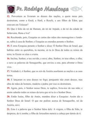 12. Porventura as livraram os deuses das nações, a quem meus pais
destruíram, como a Gozã, a Harã, a Resefe, e aos filhos de Éden, que
estavam em Telassar?
13. Que é feito do rei de Hamate, do rei de Arpade, e do rei da cidade de
Sefarvaim, Hena e Iva?
14. Recebendo, pois, Ezequias as cartas das mãos dos mensageiros e lendoas, subiu à casa do Senhor; e Ezequias as estendeu perante o Senhor.
15. E orou Ezequias perante o Senhor e disse: Ó Senhor Deus de Israel, que
habitas entre os querubins, tu mesmo, só tu és Deus de todos os reinos da
terra; tu fizeste os céus e a terra.
16. Inclina, Senhor, o teu ouvido, e ouve; abre, Senhor, os teus olhos, e olha;
e ouve as palavras de Senaqueribe, que enviou a este, para afrontar o Deus
vivo.
17. Verdade é, ó Senhor, que os reis da Assíria assolaram as nações e as suas
terras.
18. E lançaram os seus deuses no fogo; porquanto não eram deuses, mas
obra de mãos de homens, madeira e pedra; por isso os destruíram.
19. Agora, pois, ó Senhor nosso Deus, te suplico, livra-nos da sua mão; e
assim saberão todos os reinos da terra que só tu és o Senhor Deus.
20. Então Isaías, filho de Amós, mandou dizer a Ezequias: Assim diz o
Senhor Deus de Israel: O que me pediste acerca de Senaqueribe, rei da
Assíria, ouvi.
21. Esta é a palavra que o Senhor falou dele: A virgem, a filha de Sião, te
despreza, de ti zomba; a filha de Jerusalém meneia a cabeça por detrás de ti.

 