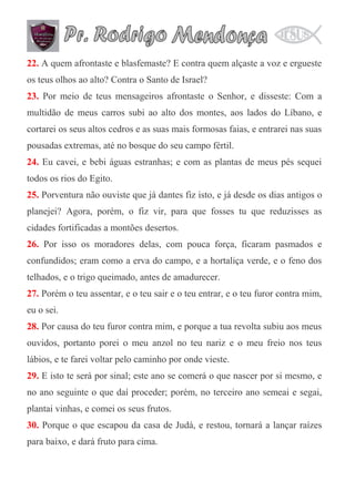 22. A quem afrontaste e blasfemaste? E contra quem alçaste a voz e ergueste
os teus olhos ao alto? Contra o Santo de Israel?
23. Por meio de teus mensageiros afrontaste o Senhor, e disseste: Com a
multidão de meus carros subi ao alto dos montes, aos lados do Líbano, e
cortarei os seus altos cedros e as suas mais formosas faias, e entrarei nas suas
pousadas extremas, até no bosque do seu campo fértil.
24. Eu cavei, e bebi águas estranhas; e com as plantas de meus pés sequei
todos os rios do Egito.
25. Porventura não ouviste que já dantes fiz isto, e já desde os dias antigos o
planejei? Agora, porém, o fiz vir, para que fosses tu que reduzisses as
cidades fortificadas a montões desertos.
26. Por isso os moradores delas, com pouca força, ficaram pasmados e
confundidos; eram como a erva do campo, e a hortaliça verde, e o feno dos
telhados, e o trigo queimado, antes de amadurecer.
27. Porém o teu assentar, e o teu sair e o teu entrar, e o teu furor contra mim,
eu o sei.
28. Por causa do teu furor contra mim, e porque a tua revolta subiu aos meus
ouvidos, portanto porei o meu anzol no teu nariz e o meu freio nos teus
lábios, e te farei voltar pelo caminho por onde vieste.
29. E isto te será por sinal; este ano se comerá o que nascer por si mesmo, e
no ano seguinte o que daí proceder; porém, no terceiro ano semeai e segai,
plantai vinhas, e comei os seus frutos.
30. Porque o que escapou da casa de Judá, e restou, tornará a lançar raízes
para baixo, e dará fruto para cima.

 
