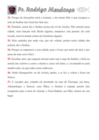 31. Porque de Jerusalém sairá o restante, e do monte Sião o que escapou; o
zelo do Senhor dos Exércitos fará isto.
32. Portanto, assim diz o Senhor acerca do rei da Assíria: Não entrará nesta
cidade, nem lançará nela flecha alguma; tampouco virá perante ela com
escudo, nem levantará contra ela trincheira alguma.
33. Pelo caminho por onde vier, por ele voltará; porém nesta cidade não
entrará, diz o Senhor.
34. Porque eu ampararei a esta cidade, para a livrar, por amor de mim e por
amor do meu servo Davi.
35. Sucedeu, pois, que naquela mesma noite saiu o anjo do Senhor, e feriu no
arraial dos assírios a cento e oitenta e cinco mil deles; e, levantando-se pela
manhã cedo, eis que todos eram cadáveres.
36. Então Senaqueribe, rei da Assíria, partiu, e se foi, e voltou e ficou em
Nínive.
37. E sucedeu que, estando ele prostrado na casa de Nisroque, seu deus,
Adrameleque e Sarezer, seus filhos, o feriram à espada; porém eles
escaparam para a terra de Ararate; e Esar-Hadom, seu filho, reinou em seu
lugar.

 
