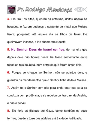 4. Ele tirou os altos, quebrou as estátuas, deitou abaixo os
bosques, e fez em pedaços a serpente de metal que Moisés
fizera; porquanto até àquele dia os filhos de Israel lhe
queimavam incenso, e lhe chamaram Neustã.
5. No Senhor Deus de Israel confiou , de maneira que
depois dele não houve quem lhe fosse semelhante entre
todos os reis de Judá, nem entre os que foram antes dele.
6. Porque se chegou ao Senhor, não se apartou dele, e
guardou os mandamentos que o Senhor tinha dado a Moisés.
7. Assim foi o Senhor com ele; para onde quer que saía se
conduzia com prudência; e se rebelou contra o rei da Assíria,
e não o serviu.
8. Ele feriu os filisteus até Gaza, como também os seus
termos, desde a torre dos atalaias até à cidade fortificada.

 