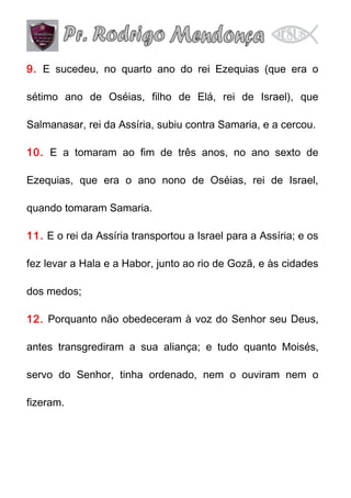 9. E sucedeu, no quarto ano do rei Ezequias (que era o
sétimo ano de Oséias, filho de Elá, rei de Israel), que
Salmanasar, rei da Assíria, subiu contra Samaria, e a cercou.
10. E a tomaram ao fim de três anos, no ano sexto de
Ezequias, que era o ano nono de Oséias, rei de Israel,
quando tomaram Samaria.
11. E o rei da Assíria transportou a Israel para a Assíria; e os
fez levar a Hala e a Habor, junto ao rio de Gozã, e às cidades
dos medos;
12. Porquanto não obedeceram à voz do Senhor seu Deus,
antes transgrediram a sua aliança; e tudo quanto Moisés,
servo do Senhor, tinha ordenado, nem o ouviram nem o
fizeram.

 