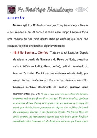 Reflexão:
Nesse capitulo a Bíblia descreve que Ezequias começa a Reinar
e seu reinado é de 29 anos e durante esse tempo Ezequias toma
uma posição de não mais aceitar mais as estátuas que tinha nos
bosques, vejamos em detalhes alguns versículos:
•

18.5 No Senhor... Confiou : Trata-se do rei Ezequias. Depois
de relatar a queda de Samaria e do Reino do Norte, o escritor
volta à história de Judá (o Reino do Sul), partindo do reinado do
bom rei Ezequias. Ele foi um dos melhores reis de Judá, por
causa da sua confiança em Deus e sua dependência dEle.
Ezequias confiava plenamente no Senhor, guardava seus
mandamentos (vv. 3-6 “E fez o que era reto aos olhos do Senhor,
conforme tudo o que fizera Davi, seu pai. Ele tirou os altos, quebrou
as estátuas, deitou abaixo os bosques, e fez em pedaços a serpente de
metal que Moisés fizera; porquanto até àquele dia os filhos de Israel
lhe queimavam incenso, e lhe chamaram Neustã. No Senhor Deus de
Israel confiou, de maneira que depois dele não houve quem lhe fosse
semelhante entre todos os reis de Judá, nem entre os que foram antes

 