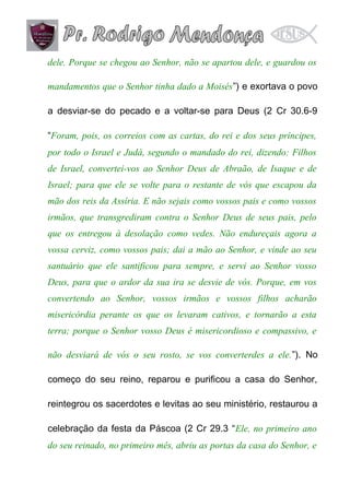 dele. Porque se chegou ao Senhor, não se apartou dele, e guardou os
mandamentos que o Senhor tinha dado a Moisés”) e exortava o povo
a desviar-se do pecado e a voltar-se para Deus (2 Cr 30.6-9
“Foram, pois, os correios com as cartas, do rei e dos seus príncipes,
por todo o Israel e Judá, segundo o mandado do rei, dizendo: Filhos
de Israel, convertei-vos ao Senhor Deus de Abraão, de Isaque e de
Israel; para que ele se volte para o restante de vós que escapou da
mão dos reis da Assíria. E não sejais como vossos pais e como vossos
irmãos, que transgrediram contra o Senhor Deus de seus pais, pelo
que os entregou à desolação como vedes. Não endureçais agora a
vossa cerviz, como vossos pais; dai a mão ao Senhor, e vinde ao seu
santuário que ele santificou para sempre, e servi ao Senhor vosso
Deus, para que o ardor da sua ira se desvie de vós. Porque, em vos
convertendo ao Senhor, vossos irmãos e vossos filhos acharão
misericórdia perante os que os levaram cativos, e tornarão a esta
terra; porque o Senhor vosso Deus é misericordioso e compassivo, e
não desviará de vós o seu rosto, se vos converterdes a ele.”). No
começo do seu reino, reparou e purificou a casa do Senhor,
reintegrou os sacerdotes e levitas ao seu ministério, restaurou a
celebração da festa da Páscoa (2 Cr 29.3 “Ele, no primeiro ano
do seu reinado, no primeiro mês, abriu as portas da casa do Senhor, e

 