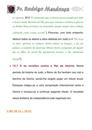 as reparou; 30.5 “E ordenaram que se fizesse passar pregão por todo
o Israel, desde Berseba até Dã, para que viessem a celebrar a páscoa
ao Senhor Deus de Israel, em Jerusalém; porque muitos não a tinham
celebrado como estava escrito”.) Procurou, com todo empenho,
destruir todos os altares e altos idólatras em Judá (v 4 “Ele tirou
os altos, quebrou as estátuas, deitou abaixo os bosques, e fez em
pedaços a serpente de metal que Moisés fizera; porquanto até àquele
dia os filhos de Israel lhe queimavam incenso, e lhe chamaram
Neustã”).
• 18.7 E se revoltou contra o Rei da Assíria : Nesse
período da história de Judá, o Reino do Sul também caiu sob o
domínio da Assíria, sendo-lhe exigido pagar um tributo anual.
Ezequias coligou-se a uma conspiração internacional conta a
Assíria e recusou-se a continuar pagando tributo. O resultado
dessa tentativa de independência está registrado em:

2 Rs 18.13 – 19.37.

 