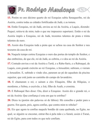 13. Porém no ano décimo quarto do rei Ezequias subiu Senaqueribe, rei da
Assíria, contra todas as cidades fortificadas de Judá, e as tomou.
14. Então Ezequias, rei de Judá, enviou ao rei da Assíria, a Laquis, dizendo:
Pequei; retira-te de mim; tudo o que me impuseres suportarei. Então o rei da
Assíria impôs a Ezequias, rei de Judá, trezentos talentos de prata e trinta
talentos de ouro.
15. Assim deu Ezequias toda a prata que se achou na casa do Senhor e nos
tesouros da casa do rei.
16. Naquele tempo cortou Ezequias o ouro das portas do templo do Senhor, e
das ombreiras, de que ele, rei de Judá, as cobrira, e o deu ao rei da Assíria.
17. Contudo enviou o rei da Assíria a Tartã, e a Rabe-Saris, e a Rabsaqué, de
Laquis, com grande exército ao rei Ezequias, a Jerusalém; subiram, e vieram
a Jerusalém. E, subindo e vindo eles, pararam ao pé do aqueduto da piscina
superior, que está junto ao caminho do campo do lavandeiro.
18. E chamaram o rei; e saíram a eles Eliaquim, filho de Hilquias, o
mordomo, e Sebna, o escrivão, e Joá, filho de Asafe, o cronista.
19. E Rabsaqué lhes disse: Ora, dizei a Ezequias: Assim diz o grande rei, o
rei da Assíria: Que confiança é esta em que te estribas?
20. Dizes tu (porém são palavras só de lábios): Há conselho e poder para a
guerra. Em quem, pois, agora confias, que contra mim te rebelas?
21. Eis que agora tu confias naquele bordão de cana quebrada, no Egito, no
qual, se alguém se encostar, entrar-lhe-á pela mão e a furará; assim é Faraó,
rei do Egito, para com todos os que nele confiam.

 