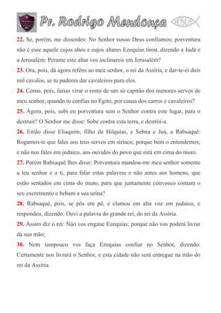 22. Se, porém, me disserdes: No Senhor nosso Deus confiamos; porventura
não é esse aquele cujos altos e cujos altares Ezequias tirou, dizendo a Judá e
a Jerusalém: Perante este altar vos inclinareis em Jerusalém?
23. Ora, pois, dá agora reféns ao meu senhor, o rei da Assíria, e dar-te-ei dois
mil cavalos, se tu puderes dar cavaleiros para eles.
24. Como, pois, farias virar o rosto de um só capitão dos menores servos de
meu senhor, quando tu confias no Egito, por causa dos carros e cavaleiros?
25. Agora, pois, subi eu porventura sem o Senhor contra este lugar, para o
destruir? O Senhor me disse: Sobe contra esta terra, e destrói-a.
26. Então disse Eliaquim, filho de Hilquias, e Sebna e Joá, a Rabsaqué:
Rogamos-te que fales aos teus servos em siríaco; porque bem o entendemos;
e não nos fales em judaico, aos ouvidos do povo que está em cima do muro.
27. Porém Rabsaqué lhes disse: Porventura mandou-me meu senhor somente
a teu senhor e a ti, para falar estas palavras e não antes aos homens, que
estão sentados em cima do muro, para que juntamente convosco comam o
seu excremento e bebam a sua urina?
28. Rabsaqué, pois, se pôs em pé, e clamou em alta voz em judaico, e
respondeu, dizendo: Ouvi a palavra do grande rei, do rei da Assíria.
29. Assim diz o rei: Não vos engane Ezequias; porque não vos poderá livrar
da sua mão;
30. Nem tampouco vos faça Ezequias confiar no Senhor, dizendo:
Certamente nos livrará o Senhor, e esta cidade não será entregue na mão do
rei da Assíria.

 
