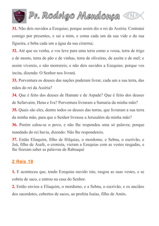 31. Não deis ouvidos a Ezequias; porque assim diz o rei da Assíria: Contratai
comigo por presentes, e saí a mim, e coma cada um da sua vide e da sua
figueira, e beba cada um a água da sua cisterna;
32. Até que eu venha, e vos leve para uma terra como a vossa, terra de trigo
e de mosto, terra de pão e de vinhas, terra de oliveiras, de azeite e de mel; e
assim vivereis, e não morrereis; e não deis ouvidos a Ezequias; porque vos
incita, dizendo: O Senhor nos livrará.
33. Porventura os deuses das nações puderam livrar, cada um a sua terra, das
mãos do rei da Assíria?
34. Que é feito dos deuses de Hamate e de Arpade? Que é feito dos deuses
de Sefarvaim, Hena e Iva? Porventura livraram a Samaria da minha mão?
35. Quais são eles, dentre todos os deuses das terras, que livraram a sua terra
da minha mão, para que o Senhor livrasse a Jerusalém da minha mão?
36. Porém calou-se o povo, e não lhe respondeu uma só palavra; porque
mandado do rei havia, dizendo: Não lhe respondereis.
37. Então Eliaquim, filho de Hilquias, o mordomo, e Sebna, o escrivão, e
Joá, filho de Asafe, o cronista, vieram a Ezequias com as vestes rasgadas, e
lhe fizeram saber as palavras de Rabsaqué
2 Reis 19
1. E aconteceu que, tendo Ezequias ouvido isto, rasgou as suas vestes, e se
cobriu de saco, e entrou na casa do Senhor.
2. Então enviou a Eliaquim, o mordomo, e a Sebna, o escrivão, e os anciãos
dos sacerdotes, cobertos de sacos, ao profeta Isaías, filho de Amós.

 