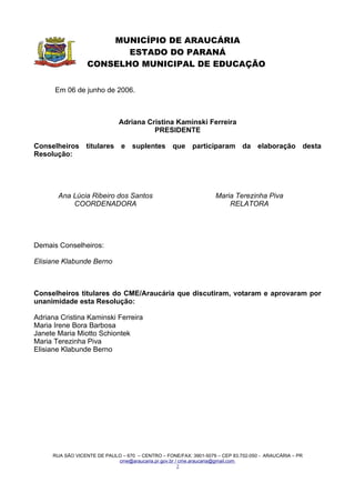 MUNICÍPIO DE ARAUCÁRIA
                         ESTADO DO PARANÁ
                  CONSELHO MUNICIPAL DE EDUCAÇÃO


      Em 06 de junho de 2006.



                              Adriana Cristina Kaminski Ferreira
                                        PRESIDENTE

Conselheiros titulares e suplentes que participaram da elaboração desta
Resolução:




       Ana Lúcia Ribeiro dos Santos                               Maria Terezinha Piva
           COORDENADORA                                               RELATORA




Demais Conselheiros:

Elisiane Klabunde Berno



Conselheiros titulares do CME/Araucária que discutiram, votaram e aprovaram por
unanimidade esta Resolução:

Adriana Cristina Kaminski Ferreira
Maria Irene Bora Barbosa
Janete Maria Miotto Schiontek
Maria Terezinha Piva
Elisiane Klabunde Berno




     RUA SÃO VICENTE DE PAULO – 670 – CENTRO – FONE/FAX: 3901-5079 – CEP 83.702-050 - ARAUCÁRIA – PR
                            cme@araucaria.pr.gov.br / cme.araucaria@gmail.com
                                                     2
 