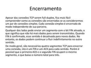 Encerramento
Apesar das conexões TCP serem full-duplex, fica mais fácil
compreender como as conexões são encerradas se as considerarmos
um par de conexões simplex. Cada conexão simplex é encerrada de
modo independente de sua parceira.
Qualquer dos lados pode enviar um segmento com o bit FIN ativado, o
que significa que não há mais dados para serem transmitidos. Quando
FIN é confirmado, esse sentido é desativado para novos dados. No
entanto, os dados podem continuar a fluir indefinitamente no outro
sentido.
De modo geral, são necessários quatro segmentos TCP para encerrar
uma conexão, isto é um FIN e um ACK para cada sentido. Porém é
possível que o primeiro ACK e o segundo FIN ocupem o mesmo
segmento, o que baixa o número total para três.
 