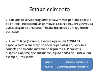 Estabelecimento
1. Um lado (o servidor) aguarda passivamente por uma conexão
de entrada, executando as primitivas LISTEN e ACCEPT através da
especificação de uma determinada origem ou de ninguém em
particular.

2. O outro lado (o cliente) executa a primitiva CONNECT,
especificando o endereço do socket (ip+porta) a qual deseja
conectar, o tamanho máximo do segmento TCP que está
disposto a aceitar, opcionalmente, alguns dados do usuário (por
exemplo, uma senha).
                            SYN = 1;          Sequence number = x;
                            ACK = 0;   Acknowledgement number = 0
 