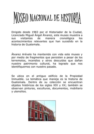 Dirigido desde 1983 por el Historiador de la Ciudad,
Licenciado Miguel Ángel Álvarez, este museo muestra a
sus     visitantes  de    manera      cronológica los
acontecimientos relevantes que han sucedido en la
historia de Guatemala.


Álvarez Arévalo ha mantenido con vida este museo y
por medio de fragmentos que persisten a pesar de los
terremotos, incendios y otros descuidos que dañan
nuestro patrimonio cultural, ha logrado que nos
identifiquemos con nuestro pasado.


Se ubica en el antiguo edificio de la Propiedad
Inmueble. La temática que maneja es la historia de
Guatemala. Dentro de su colección se encuentran
objetos históricos de los siglos XIX y XX; también se
observan pinturas, esculturas, documentos, mobiliario
y utensilios.
 