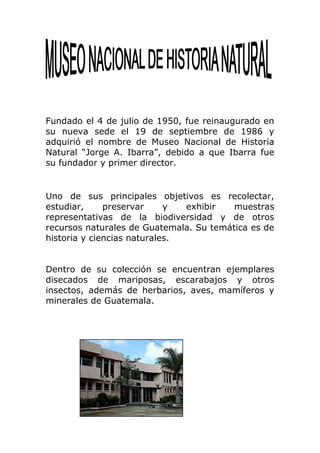 Fundado el 4 de julio de 1950, fue reinaugurado en
su nueva sede el 19 de septiembre de 1986 y
adquirió el nombre de Museo Nacional de Historia
Natural “Jorge A. Ibarra”, debido a que Ibarra fue
su fundador y primer director.


Uno de sus principales objetivos es recolectar,
estudiar,     preservar     y  exhibir   muestras
representativas de la biodiversidad y de otros
recursos naturales de Guatemala. Su temática es de
historia y ciencias naturales.


Dentro de su colección se encuentran ejemplares
disecados de mariposas, escarabajos y otros
insectos, además de herbarios, aves, mamíferos y
minerales de Guatemala.
 