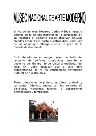 El Museo de Arte Moderno Carlos Mérida muestra
objetos de la cultura material de la actualidad. En
su recorrido el visitante puede observar pinturas
creadas desde 1945 hasta nuestros días. Cada una
de las obras que alberga cuenta un poco de la
historia de Guatemala.


Está ubicado en el antiguo salón de baile del
conjunto de edificios construidos durante el
gobierno del General Jorge Ubico a mediados del
siglo XX. Cabe destacar que a esta obra
arquitectónica se le ha considerado Patrimonio
Cultural de nuestro país.


Posee colecciones de pintura, escultura, grabado y
caricatura. Además, cuenta con los servicios de
biblioteca, videoteca, talleres, y exposiciones
permanentes y temporales.
 