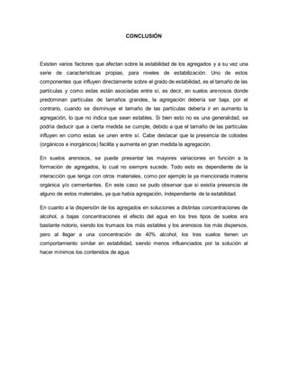 CONCLUSIÓN
Existen varios factores que afectan sobre la estabilidad de los agregados y a su vez una
serie de características propias, para niveles de estabilización. Uno de estos
componentes que influyen directamente sobre el grado de estabilidad, es el tamaño de las
partículas y como estas están asociadas entre sí, es decir, en suelos arenosos donde
predominan partículas de tamaños grandes, la agregación debería ser baja, por el
contrario, cuando se disminuye el tamaño de las partículas debería ir en aumento la
agregación, lo que no indica que sean estables. Si bien esto no es una generalidad, se
podría deducir que a cierta medida se cumple, debido a que el tamaño de las partículas
influyen en como estas se unen entre sí. Cabe destacar que la presencia de coloides
(orgánicos e inorgánicos) facilita y aumenta en gran medida la agregación.
En suelos arenosos, se puede presentar las mayores variaciones en función a la
formación de agregados, lo cual no siempre sucede. Todo esto es dependiente de la
interacción que tenga con otros materiales, como por ejemplo la ya mencionada materia
orgánica y/o cementantes. En este caso se pudo observar que si existía presencia de
alguno de estos materiales, ya que había agregación, independiente de la estabilidad.
En cuanto a la dispersión de los agregados en soluciones a distintas concentraciones de
alcohol, a bajas concentraciones el efecto del agua en los tres tipos de suelos era
bastante notorio, siendo los trumaos los más estables y los arenosos los más dispersos,
pero al llegar a una concentración de 40% alcohol, los tres suelos tienen un
comportamiento similar en estabilidad, siendo menos influenciados por la solución al
hacer mínimos los contenidos de agua.
 