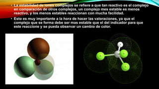 • La estabilidad de iones complejos se refiere a que tan reactivo es el complejo
en comparación de otros complejos, un complejo mes estable es menos
reactivo, y los menos estables reaccionan con mucha facilidad.
• Esto es muy importante a la hora de hacer las valoraciones, ya que el
complejo que se forma debe ser mas estable que el del indicador para que
este reaccione y se pueda observar un cambio de color.
 
