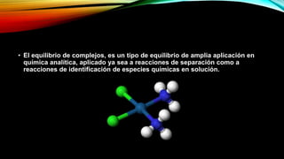 • El equilibrio de complejos, es un tipo de equilibrio de amplia aplicación en
química analítica, aplicado ya sea a reacciones de separación como a
reacciones de identificación de especies químicas en solución.
 