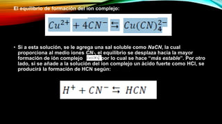 El equilibrio de formación del ion complejo:
• Si a esta solución, se le agrega una sal soluble como NaCN, la cual
proporciona al medio iones CN‐, el equilibrio se desplaza hacia la mayor
formación de ión complejo por lo cual se hace “más estable”. Por otro
lado, si se añade a la solución del ion complejo un ácido fuerte como HCl, se
producirá la formación de HCN según:
 