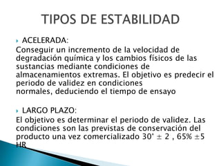  ACELERADA:
Conseguir un incremento de la velocidad de
degradación química y los cambios físicos de las
sustancias mediante condiciones de
almacenamientos extremas. El objetivo es predecir el
periodo de validez en condiciones
normales, deduciendo el tiempo de ensayo

 LARGO PLAZO:
El objetivo es determinar el periodo de validez. Las
condiciones son las previstas de conservación del
producto una vez comercializado 30° ± 2 , 65% ±5
HR
 
