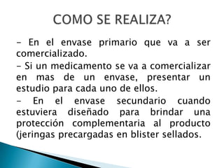 - En el envase primario que va a ser
comercializado.
- Si un medicamento se va a comercializar
en mas de un envase, presentar un
estudio para cada uno de ellos.
- En el envase secundario cuando
estuviera diseñado para brindar una
protección complementaria al producto
(jeringas precargadas en blister sellados.
 