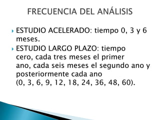  ESTUDIO ACELERADO: tiempo 0, 3 y 6
  meses.
 ESTUDIO LARGO PLAZO: tiempo
  cero, cada tres meses el primer
  ano, cada seis meses el segundo ano y
  posteriormente cada ano
  (0, 3, 6, 9, 12, 18, 24, 36, 48, 60).
 