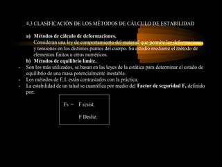 4.3 CLASIFICACIÓN DE LOS MÉTODOS DE CÁLCULO DE ESTABILIDAD

    a) Métodos de cálculo de deformaciones.
       Consideran una ley de comportamiento del material que permite las deformaciones
       y tensiones en los distintos puntos del cuerpo. Su estudio mediante el método de
       elementos finitos u otros numéricos.
    b) Métodos de equilibrio límite.
-   Son los más utilizados, se basan en las leyes de la estática para determinar el estado de
    equilibrio de una masa potencialmente inestable.
-   Los métodos de E.L están contrastados con la práctica.
-   La estabilidad de un talud se cuantifica por medio del Factor de seguridad F, definido
    por:

                      FS = F resist.

                              F Desliz.
 