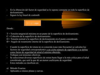 -   En la obtención del factor de seguridad se le supone constante en toda la superficie de
    deslizamiento.
-   Siguen la ley lineal de coulomb:


                       t = c + otgø

Donde:

T = Tensión tangencial máxima en un punto de la superficie de deslizamiento.
C = Cohesión de la superficie de deslizamiento.
O = Tensión normal a la superficie de deslizamiento en el punto considerado.
Ø = Angulo de rozamiento interno de la superficie de deslizamiento.

-   Cuando la superficie de rotura no es conocida (caso más frecuente) se calculan los
    factores de seguridad correspondientes a un cierto número de superficies y se define
    como factor de seguridad de talud el mínimo obtenido.
-   Trabajan con tensiones efectivas.
-   Se seleccionan diversas superficies de rotura hasta llegar a la más critica para el talud
    considerado, que será la que dé un menor coeficiente de seguridad.
-   Estos métodos se clasifican en:

a) Método Exactos:
- Aplicados a roturas planas y curvas.
 