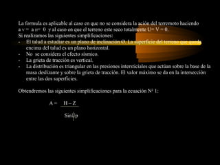 La formula es aplicable al caso en que no se considera la ación del terremoto haciendo
a V = a H= 0 y al caso en que el terreno este seco totalmente U= V = 0.
Si realizamos las siguientes simplificaciones:
- El talud a estudiar es un plano de inclinación Ø. La superficie del terreno que queda
    encima del talud es un plano horizontal.
- No se considera el efecto sísmico.
- La grieta de tracción es vertical.
- La distribución es triangular en las presiones intersticiales que actúan sobre la base de la
    masa deslizante y sobre la grieta de tracción. El valor máximo se da en la intersección
    entre las dos superficies.

Obtendremos las siguientes simplificaciones para la ecuación N² 1:

               A=     H–Z

                      SinUp
 