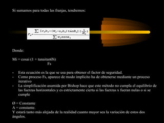 Si sumamos para todas las franjas, tendremos:




Donde:

Mi = cosai (1 + tanaitanØi)
                      Fs

-   Esta ecuación es la que se usa para obtener el factor de seguridad.
-   Como proceso Fs, aparece de modo implícito ha de obtenerse mediante un proceso
    iterativo
-   La simplificación asumida por Bishop hace que este método no cumpla el equilibrio de
    las fuerzas horizontales y es estrictamente cierta si las fuerzas x fueran nulas o si se
    cumple

Ø = Constante
A = constante.
Y estará tanto más alejada de la realidad cuanto mayor sea la variación de estos dos
ángulos.
 