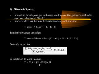b) Método de Spencer.

-   La hipótesis de trabajo es que las fuerzas interfranjas están igualmente inclinadas
    respecto a la horizontal Xi = 8Ei.
-   Estableciendo el equilibrio de fuerzas horizontales, obtendremos:

               Ti cosai – NiSenai= - ( Ei – Ei - 1)

Equilibrio de fuerzas verticales:

               Ti senai + Nicosai = Wi – (Xi – Xi-1) = Wi – 8 (Ei – Ei-1)

Tomando momentos:




de la relación de Mohr – colomb:
                Ti = Ci bi + (Ni - Uibi)tanØi
                                Fs
 