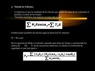 c) Método de Fellenius.

-   La hipótesis es que la resultante de las fuerzas que actúan las caras de las rebanadas es
    paralela a la base de las franjas:
-   Tomando momentos con respecto al centro del circulo:




Estableciendo equilibrio de fuerzas según la dirección Ni, tenemos:

Ni = Wi cosai

De la expresión de Mohr y Coulomb, sumando para todas las franjas y sustituyendo los
valores de      iNi, Ti, de las ecuaciones anteriores, se obtiene el coeficiente de
seguridad, el cual será igual a :
 