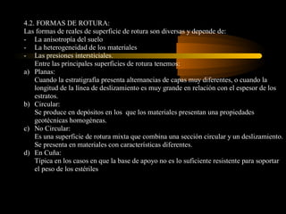 4.2. FORMAS DE ROTURA:
Las formas de reales de superficie de rotura son diversas y depende de:
- La anisotropía del suelo
- La heterogeneidad de los materiales
- Las presiones intersticiales.
    Entre las principales superficies de rotura tenemos:
a) Planas:
    Cuando la estratigrafía presenta alternancias de capas muy diferentes, o cuando la
    longitud de la línea de deslizamiento es muy grande en relación con el espesor de los
    estratos.
b) Circular:
    Se produce en depósitos en los que los materiales presentan una propiedades
    geotécnicas homogéneas.
c) No Circular:
    Es una superficie de rotura mixta que combina una sección circular y un deslizamiento.
    Se presenta en materiales con características diferentes.
d) En Cuña:
    Típica en los casos en que la base de apoyo no es lo suficiente resistente para soportar
    el peso de los estériles
 
