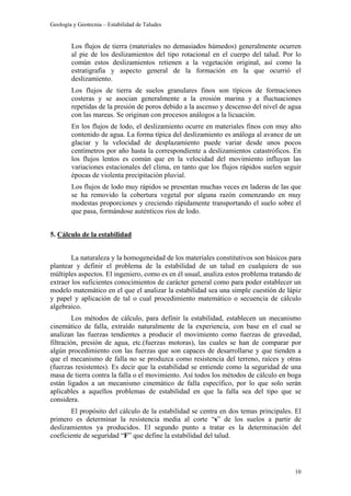 Geología y Geotecnia – Estabilidad de Taludes
10
Los flujos de tierra (materiales no demasiados húmedos) generalmente ocurren
al pie de los deslizamientos del tipo rotacional en el cuerpo del talud. Por lo
común estos deslizamientos retienen a la vegetación original, así como la
estratigrafía y aspecto general de la formación en la que ocurrió el
deslizamiento.
Los flujos de tierra de suelos granulares finos son típicos de formaciones
costeras y se asocian generalmente a la erosión marina y a fluctuaciones
repetidas de la presión de poros debido a la ascenso y descenso del nivel de agua
con las mareas. Se originan con procesos análogos a la licuación.
En los flujos de lodo, el deslizamiento ocurre en materiales finos con muy alto
contenido de agua. La forma típica del deslizamiento es análoga al avance de un
glaciar y la velocidad de desplazamiento puede variar desde unos pocos
centímetros por año hasta la correspondiente a deslizamientos catastróficos. En
los flujos lentos es común que en la velocidad del movimiento influyan las
variaciones estacionales del clima, en tanto que los flujos rápidos suelen seguir
épocas de violenta precipitación pluvial.
Los flujos de lodo muy rápidos se presentan muchas veces en laderas de las que
se ha removido la cobertura vegetal por alguna razón comenzando en muy
modestas proporciones y creciendo rápidamente transportando el suelo sobre el
que pasa, formándose auténticos ríos de lodo.
5. Cálculo de la estabilidad
La naturaleza y la homogeneidad de los materiales constitutivos son básicos para
plantear y definir el problema de la estabilidad de un talud en cualquiera de sus
múltiples aspectos. El ingeniero, como es en él usual, analiza estos problema tratando de
extraer los suficientes conocimientos de carácter general como para poder establecer un
modelo matemático en el que el analizar la estabilidad sea una simple cuestión de lápiz
y papel y aplicación de tal o cual procedimiento matemático o secuencia de cálculo
algebraico.
Los métodos de cálculo, para definir la estabilidad, establecen un mecanismo
cinemático de falla, extraído naturalmente de la experiencia, con base en el cual se
analizan las fuerzas tendientes a producir el movimiento como fuerzas de gravedad,
filtración, presión de agua, etc.(fuerzas motoras), las cuales se han de comparar por
algún procedimiento con las fuerzas que son capaces de desarrollarse y que tienden a
que el mecanismo de falla no se produzca como resistencia del terreno, raíces y otras
(fuerzas resistentes). Es decir que la estabilidad se entiende como la seguridad de una
masa de tierra contra la falla o el movimiento. Así todos los métodos de cálculo en boga
están ligados a un mecanismo cinemático de falla específico, por lo que solo serán
aplicables a aquellos problemas de estabilidad en que la falla sea del tipo que se
considera.
El propósito del cálculo de la estabilidad se centra en dos temas principales. El
primero es determinar la resistencia media al corte “s” de los suelos a partir de
deslizamientos ya producidos. El segundo punto a tratar es la determinación del
coeficiente de seguridad “F” que define la estabilidad del talud.
 