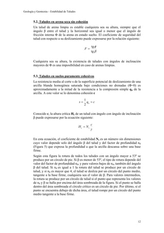 Geología y Geotecnia – Estabilidad de Taludes
12
5.2. Taludes en arena seca sin cohesión
Un talud de arena limpia es estable cualquiera sea su altura, siempre que el
ángulo β entre el talud y la horizontal sea igual o menor que el ángulo de
fricción interna Φ de la arena en estado suelto. El coeficiente de seguridad del
talud con respecto a su deslizamiento puede expresarse por la relación siguiente:
Cualquiera sea su altura, la existencia de taludes con ángulos de inclinación
mayores de Φ es una imposibilidad en caso de arenas limpias.
5.3. Taludes en suelos puramente cohesivos
La resistencia media al corte s de la superficie potencial de deslizamiento de una
arcilla blanda homogénea saturada bajo condiciones no drenadas (Φ=0) es
aproximadamente a la mitad de la resistencia a la compresión simple qu de la
arcilla. A este valor se lo denomina cohesión c
Conocido c, la altura crítica Hc de un talud con ángulo con ángulo de inclinación
β puede expresarse por la ecuación siguiente:
En esta ecuación, el coeficiente de estabilidad Ns es un número sin dimensiones
cuyo valor depende solo del ángulo β del talud y del factor de profundidad nd
(Figura 5) que expresa la profundidad a que la arcilla descansa sobre una base
firme.
Según esta figura la rotura de todos los taludes con un ángulo mayor a 53º se
produce por un círculo de pie. Si β es menor de 53º, el tipo de rotura depende del
valor del factor de profundidad nd, y para valores bajos de nd, también del ángulo
β del talud. Si nd es igual a 1 la rotura del talud se produce por un círculo de
talud, y si nd es mayor que 4, el talud se desliza por un círculo del punto medio,
tangente a la base firme, cualquiera sea el valor de β. Para valores intermedios,
la rotura se produce por un círculo de talud si el punto que representa los valores
de nd y β se halla por encima del área sombreada de la figura. Si el punto se halla
dentro del área sombreada el círculo crítico es un círculo de pie. Por último, si el
punto se encuentra debajo de dicha área, el talud rompe por un círculo del punto
medio tangente a la base firme.
β
φ
tg
tg
=F
cqs u ==
2
1
γ
c
NH sc =
 