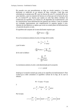 Geología y Geotecnia – Estabilidad de Taludes
14
De acuerdo con este procedimiento se elige un círculo tentativo y la masa
deslizante se subdivide en un número de fajas verticales. Cada faja está
solicitada por su propio peso W y por las fuerzas de corte T y normales E en sus
caras laterales, y por un conjunto de fuerzas en su base que son la fuerza de corte
S y la normal P. Las fuerzas que actúan en cada faja deben satisfacer las
condiciones de equilibrio. Las fuerzas T y E dependen de la deformación y de
las características tenso-deformación del material que desliza. Como no pueden
ser evaluadas rigurosamente, por simplificación se suponen iguales a cero.
Además de ésta hipótesis se supone que existe un estado plano de deformaciones
y la presión de poros es nula.
El equilibrio del conjunto de la masa deslizante requiere que:
Si s es la resistencia unitaria al corte a lo largo de l, resulta:
y por lo tanto:
de lo cual se deduce:
La resistencia unitaria al corte s está determinada por la ecuación
donde p es la tensión normal que actúa en la superficie de deslizamiento l. Para
evaluar p se debe considerar el equilibrio vertical de la faja, de la cual se
obtiene:
W = S senα + P cosα
y
Por lo tanto
∑∑ = srWr αsen
αcos
b
F
s
l
F
s
S ==
∑∑ =
α
α
cos
sen
sb
F
r
Wr
∑
∑
=
α
α
sen
cos
W
sb
F
φptancs +=
α
α
sen
cos
b
S
b
W
b
P
l
P
p −===
φαφα tantan
F
s
b
W
ctan
b
S
b
W
cs 





−+=





−+= sen
 