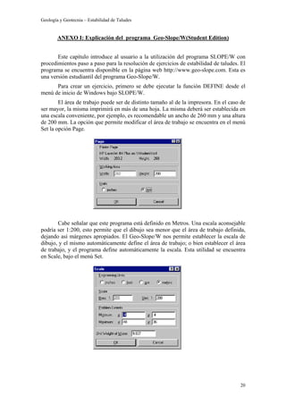 Geología y Geotecnia – Estabilidad de Taludes
20
ANEXO I: Explicación del programa Geo-Slope/W(Student Edition)
Este capítulo introduce al usuario a la utilización del programa SLOPE/W con
procedimientos paso a paso para la resolución de ejercicios de estabilidad de taludes. El
programa se encuentra disponible en la página web http://www.geo-slope.com. Esta es
una versión estudiantil del programa Geo-Slope/W.
Para crear un ejercicio, primero se debe ejecutar la función DEFINE desde el
menú de inicio de Windows bajo SLOPE/W.
El área de trabajo puede ser de distinto tamaño al de la impresora. En el caso de
ser mayor, la misma imprimirá en más de una hoja. La misma deberá ser establecida en
una escala conveniente, por ejemplo, es recomendable un ancho de 260 mm y una altura
de 200 mm. La opción que permite modificar el área de trabajo se encuentra en el menú
Set la opción Page.
Cabe señalar que este programa está definido en Metros. Una escala aconsejable
podría ser 1:200, esto permite que el dibujo sea menor que el área de trabajo definida,
dejando así márgenes apropiados. El Geo-Slope/W nos permite establecer la escala de
dibujo, y el mismo automáticamente define el área de trabajo; o bien establecer el área
de trabajo, y el programa define automáticamente la escala. Esta utilidad se encuentra
en Scale, bajo el menú Set.
 